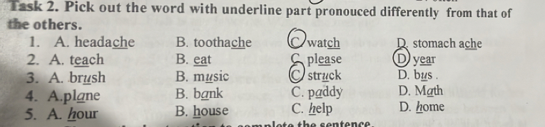 Task 2. Pick out the word with underline part pronouced differently from that of
the others.
1. A. headache B. toothache C watch D. stomach ache
2. A. teach B. eat Splease D year
3. A. brush B. music Cstruck D. bus .
4. A.plane B. bank C. paddy D. Math
5. A. hour B. house C. help D. home