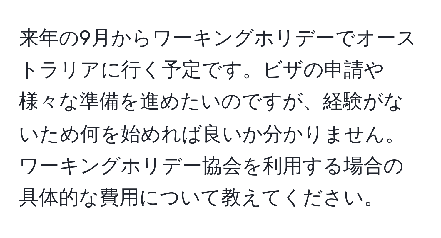 来年の9月からワーキングホリデーでオーストラリアに行く予定です。ビザの申請や様々な準備を進めたいのですが、経験がないため何を始めれば良いか分かりません。ワーキングホリデー協会を利用する場合の具体的な費用について教えてください。