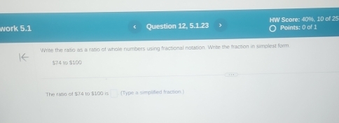 work 5.1 Question 12, 5.1.23 HW Score: 40%, 10 of 25 Points: 0 of 1 
Write the ratio as a ratio of whole numbers using fractional notation. Write the fraction in simplest form.
$74 % $100
The ratio of $74 to $1.00 is □ (Type a simplified fraction.