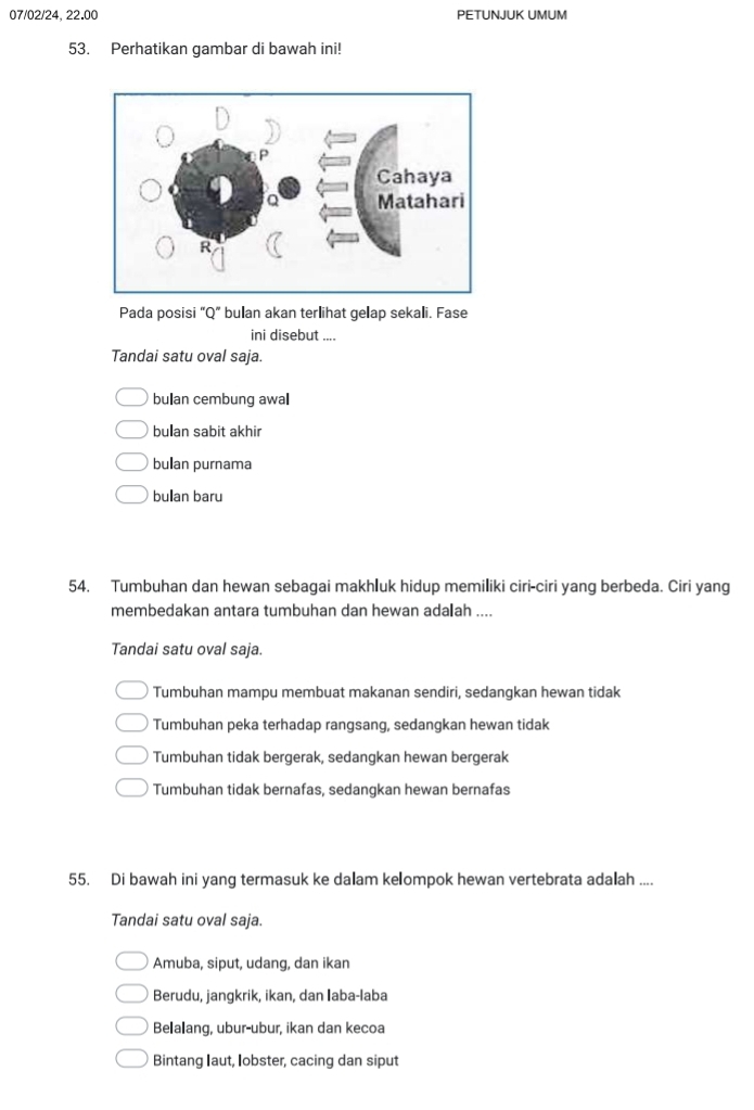 07/02/24, 22.00 PETUNJUK UMUM
53. Perhatikan gambar di bawah ini!
Pada posisi “Q” bulan akan terlihat gelap sekali. Fase
ini disebut ....
Tandai satu oval saja.
bulan cembung awal
bulan sabit akhir
bullan purnama
bulan baru
54. Tumbuhan dan hewan sebagai makhluk hidup memiliki ciri-ciri yang berbeda. Ciri yang
membedakan antara tumbuhan dan hewan ada₹ah ....
Tandai satu oval saja.
Tumbuhan mampu membuat makanan sendiri, sedangkan hewan tidak
Tumbuhan peka terhadap rangsang, sedangkan hewan tidak
Tumbuhan tidak bergerak, sedangkan hewan bergerak
Tumbuhan tidak bernafas, sedangkan hewan bernafas
55. Di bawah ini yang termasuk ke dalam kelompok hewan vertebrata adalah ....
Tandai satu oval saja.
Amuba, siput, udang, dan ikan
Berudu, jangkrik, ikan, dan Iaba-laba
Belalang, ubur-ubur, ikan dan kecoa
Bintang Iaut, lobster, cacing dan siput