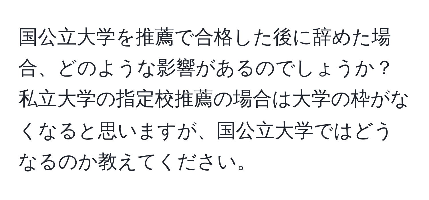 国公立大学を推薦で合格した後に辞めた場合、どのような影響があるのでしょうか？私立大学の指定校推薦の場合は大学の枠がなくなると思いますが、国公立大学ではどうなるのか教えてください。