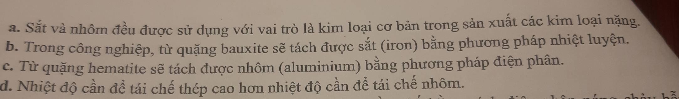 a. Sắt và nhôm đều được sử dụng với vai trò là kim loại cơ bản trong sản xuất các kim loại nặng.
b. Trong công nghiệp, từ quặng bauxite sẽ tách được sắt (iron) bằng phương pháp nhiệt luyện.
c. Từ quặng hematite sẽ tách được nhôm (aluminium) bằng phương pháp điện phân.
d. Nhiệt độ cần để tái chế thép cao hơn nhiệt độ cần để tái chế nhôm.