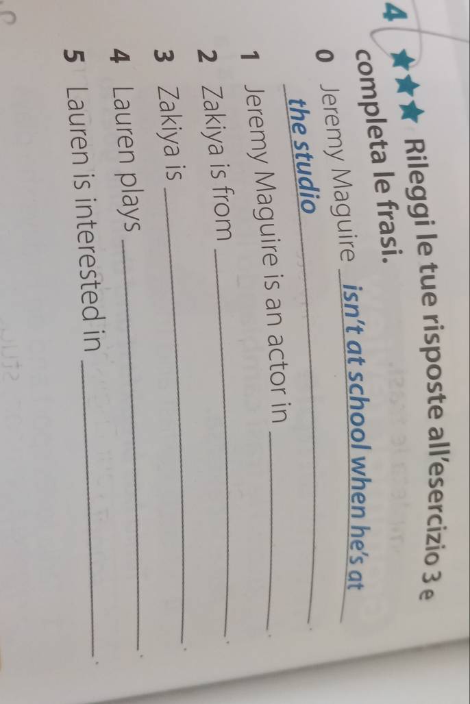 Rileggi le tue risposte all’esercizio 3 e 
4 
completa le frasi. 
_ 
0 Jeremy Maguire _isn’t at school when he’s at 
the studio 
1 Jeremy Maguire is an actor in_ 
2 Zakiya is from_ 
3 Zakiya is 
_ 
. 
4 Lauren plays 
_ 
、 
5 Lauren is interested in_ 
、