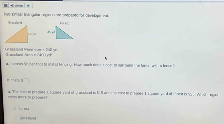 ) Listen
Two similar triangular regions are prepared for development.
Grassland Forest

Grassland Perimeter = 240 yd
Grassland Area =2400yd^2
a. It costs $6 per foot to install fencing. How much does it cost to surround the forest with a fence?
It costs $□. 
b. The cost to prepare 1 square yard of grassland is $15 and the cost to prepare 1 square yard of forest is $25. Which region
costs more to prepare?
forest
grassland