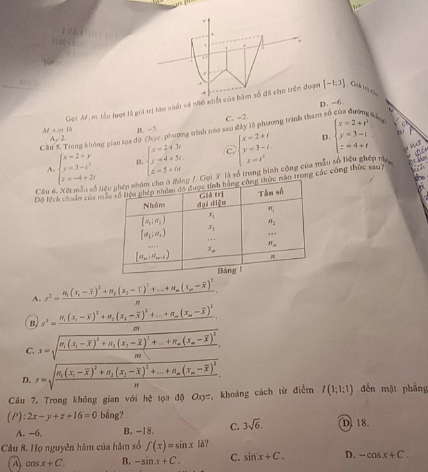 A          
851B5(   (11 1
yùn
Gọi M, m lần lượt là giá trị lớn nhất và nhỏ nhất của hàm số đã cho trên đoạn [-1;3] Gih tr củ
C. -2. D. −6.
M +m là B. -5.
Câu S. Trong không gian tọa độ Oxyz, phương trình nào sau đây là phương trình tham s b
A、2.
D.
A. beginarrayl x=2+y y=3-t^2 z=-4+2iendarray. B. beginarrayl x=2+3t y=4+5t, z=5+6tendarray. C beginarrayl x=2+t y=3-t z=t^2endarray. beginarrayl x=2+t^2 y=3-t z=4+tendarray. .
hs
Câu 6 gg /. Gọi X là số trung bình cộng của mẫu số liệu ghép nhên
b
Độ lệch chuẩn của mc nào trong các công thức sau?
A. s^2=frac n_1(x_1-overline x)^2+n_2(x_2-overline x)^2+...+n_m(x_m-overline x)^2n.
B s^2=frac H_1(x_1-overline x)^2+H_2(x_1-overline x)^2+...+n_m(x_m-overline x)^2m.
C. s=sqrt(frac n_1)(x_1-overline x)^2+n_2(x_1-overline x)^2+...+n_m(x_n-overline x)^2m.
D. s=sqrt(frac n_1)(x_1-overline x)^2+n_2(x_1-overline x)^2+...+n_m(x_m-overline x)^2n.
Cầu 7. Trong không gian với hệ tọa độ Oxyz, khoảng cách từ điểm I(1;1:1) đến mặt phẳng
(P) : 2x-y+z+16=0 bằng?
D. 18.
A. -6. B. -18.
C. 3sqrt(6).
Câu 8. Họ nguyên hàm của hàm số f(x)=sin x|d ?
A cos x+C. B. -sin x+C. C. sin x+C. D. -cos x+C.