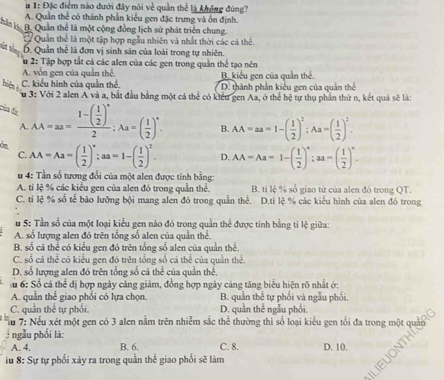 1: Đặc điểm nào dưới đây nói về quần thể là không đúng?
A. Quần thể có thánh phần kiểu gen đặc trưng và ổn định.
Khản B. B. Quần thể là một cộng đồng lịch sử phát triển chung.
Ở Quần thể là một tập hợp ngẫu nhiên và nhất thời các cá thể.
tút tổm D. Quần thể là đơn vị sinh sản của loài trong tự nhiên.
u 2: Tập hợp tất cả các alen của các gen trong quần thể tạo nên
A. vồn gen của quần thể. B. kiểu gen của quần thể.
hiện C. kiểu hình của quần thể. D. thành phần kiểu gen của quần thể
u 3: Với 2 alen A và a, bắt đầu bằng một cá thể có kiểu gen Aa, ở thể hệ tự thụ phần thứ n, kết quả sẽ là:
của đã AA=aa=frac 1-( 1/2 )^n2;Aa=( 1/2 )^n.
A.
B. AA=aa=1-( 1/2 )^2;Aa=( 1/2 )^2.
ón AA=Aa=( 1/2 )^n;aa=1-( 1/2 )^2.
C.
D. AA=Aa=1-( 1/2 )^n;aa=( 1/2 )^n.
u 4: Tần số tương đổi của một alen được tính bằng:
A. tỉ lệ % các kiểu gen của alen đó trong quần thể. B. tỉ lệ % số giao tử của alen đó trong QT.
C. ti lệ % số tế bào lưỡng bội mang alen đó trong quần thể. D.ti lệ % các kiểu hình của alen đó trong
u 5: Tần số của một loại kiểu gen nào đó trong quần thể được tính bằng tỉ lệ giữa:
A. số lượng alen đó trên tổng số alen của quần thể.
B. số cá thể có kiểu gen đó trên tổng số alen của quần thể.
C. số cá thể có kiểu gen đó trên tổng số cá thể của quần thể.
D. số lượng alen đó trên tổng số cá thể của quần thể.
lu 6: Số cá thể dị hợp ngày càng giảm, đồng hợp ngày càng tăng biểu hiện rõ nhất ở:
A. quần thể giao phối có lựa chọn. B. quần thể tự phối và ngẫu phối.
C. quần thể tự phối. D. quần thể ngẫu phối.
Sầu 7: Nếu xét một gen có 3 alen nằm trên nhiễm sắc thể thường thì số loại kiểu gen tối đa trong một quản
ngẫu phối là:
A. 4. B. 6. C. 8. D. 10.
iu 8: Sự tự phối xảy ra trong quần thể giao phối sẽ làm