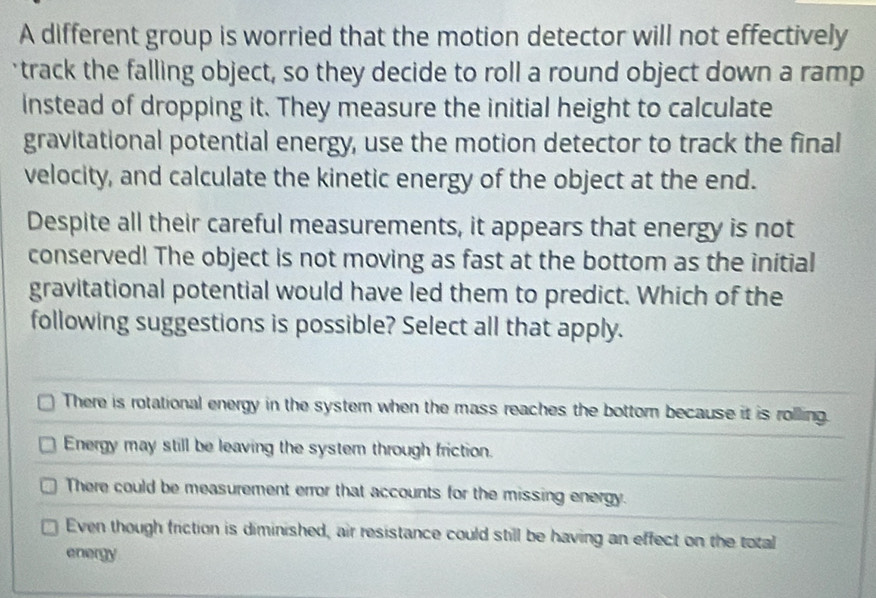 A different group is worried that the motion detector will not effectively
track the falling object, so they decide to roll a round object down a ramp
Instead of dropping it. They measure the initial height to calculate
gravitational potential energy, use the motion detector to track the final
velocity, and calculate the kinetic energy of the object at the end.
Despite all their careful measurements, it appears that energy is not
conserved! The object is not moving as fast at the bottom as the initial
gravitational potential would have led them to predict. Which of the
following suggestions is possible? Select all that apply.
There is rotational energy in the system when the mass reaches the bottor because it is rolling.
Energy may still be leaving the system through friction.
There could be measurement error that accounts for the missing energy.
Even though friction is diminished, air resistance could still be having an effect on the total
energy