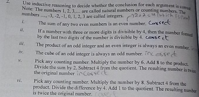 Use inductive reasoning to decide whether the conclusion for each argument is cored 
Note: The numbers 1, 2, 3,... are called natural numbers or counting numbers. The 
numbers ..., -3, -2, -1, 0, 1, 2, 3 are called integers. 
i. The sum of any two even numbers is an even number. 
ii. If a number with three or more digits is divisible by 4, then the number fome 
by the last two digits of the number is divisible by 4. 
iii. The product of an odd integer and an even integer is always an even number. 
iv. The cube of an odd integer is always an odd number. 
Pick any counting number. Multiply the number by 6. Add 8 to the produc. 
Divide the sum by 2. Subtract 4 from the quotient. The resulting number is twic 
the original number 
vi. Pick any counting number. Multiply the number by 8. Subtract 4 from the 
product. Divide the difference by 4. Add 1 to the quotient. The resulting number 
is twice the original number.