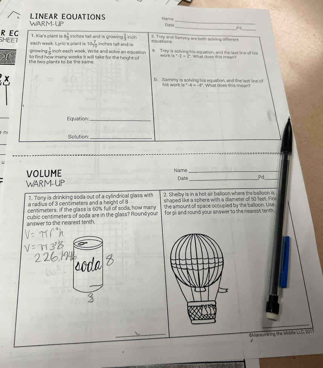 LINEAR EQUATIONS Name 
WARM-UP 
_ 
_ 
Date_ Pd 
R EC 1. Kia's plant is 8 1/5  inches tall and is growing  2/3  inch 2. Trey and Sammy are both solving different 
SHEET each week. Lyric's plant is 10 7/10  inches tall and is equations 
growing  1/6  inch each week. Write and solve an equation a. Trey is solving his equation, and the last line of his 
or to find how many weeks it will take for the height of work is°-2=2°. What does this mean? 
the two plants to be the same. 
x b. Sammy is solving his equation, and the last line of 
his work i8''-4=-4''. What does this mean? 
Equation:_ 
n 
Solution:_ 
u 
VOLUME Name_ 
Date_ 
Pd_ 
WARM-UP 
1. Tony is drinking soda out of a cylindrical glass with 2. Shelby is in a hot air balloon where the balloon is 
a radius of 3 centimeters and a height of 8 shaped like a sphere with a diameter of 50 feet. Fin
centimeters. If the glass is 60% full of soda, how many the amount of space occupied by the balloon. Use
cubic centimeters of soda are in the glass? Round your for pi and round your answer to the nearest tenth. 
answer to the nearest tenth. 
_ 
©Maneuvering the Middle LLC, 2017