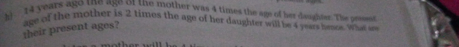 h! 14 years ago the age of the mother was 4 times the age of her daughter. The prosent 
age of the mother is 2 times the age of her daughter will be 4 years hence. What are 
their present ages?