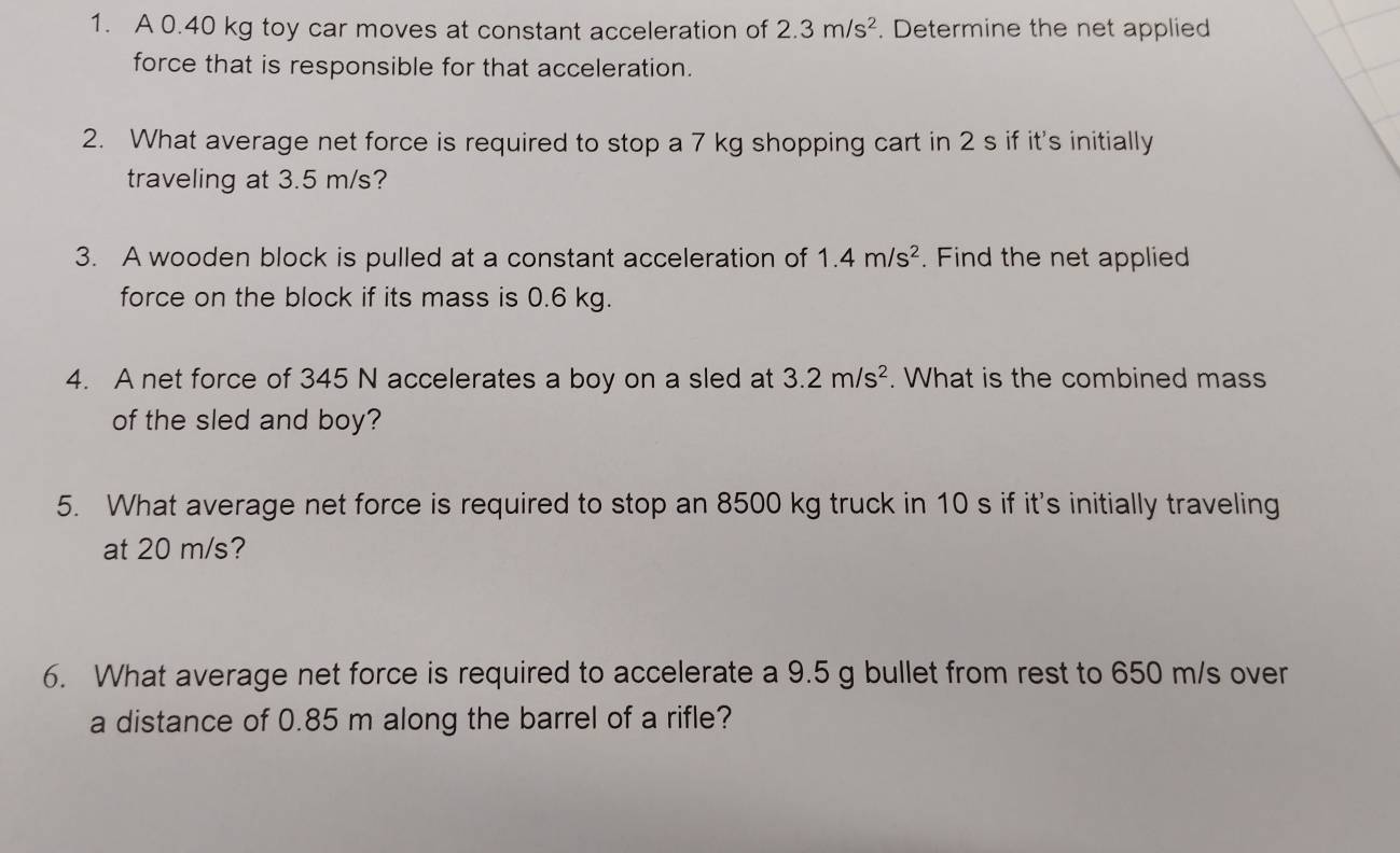 A 0.40 kg toy car moves at constant acceleration of 2.3m/s^2. Determine the net applied 
force that is responsible for that acceleration. 
2. What average net force is required to stop a 7 kg shopping cart in 2 s if it's initially 
traveling at 3.5 m/s? 
3. A wooden block is pulled at a constant acceleration of 1.4m/s^2. Find the net applied 
force on the block if its mass is 0.6 kg. 
4. A net force of 345 N accelerates a boy on a sled at 3.2m/s^2. What is the combined mass 
of the sled and boy? 
5. What average net force is required to stop an 8500 kg truck in 10 s if it's initially traveling 
at 20 m/s? 
6. What average net force is required to accelerate a 9.5 g bullet from rest to 650 m/s over 
a distance of 0.85 m along the barrel of a rifle?