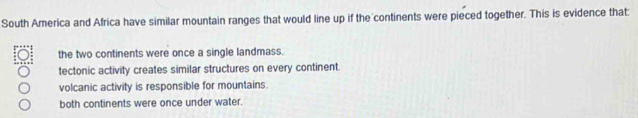 South America and Africa have similar mountain ranges that would line up if the continents were pieced together. This is evidence that:
the two continents were once a single landmass.
tectonic activity creates similar structures on every continent.
volcanic activity is responsible for mountains.
both continents were once under water.