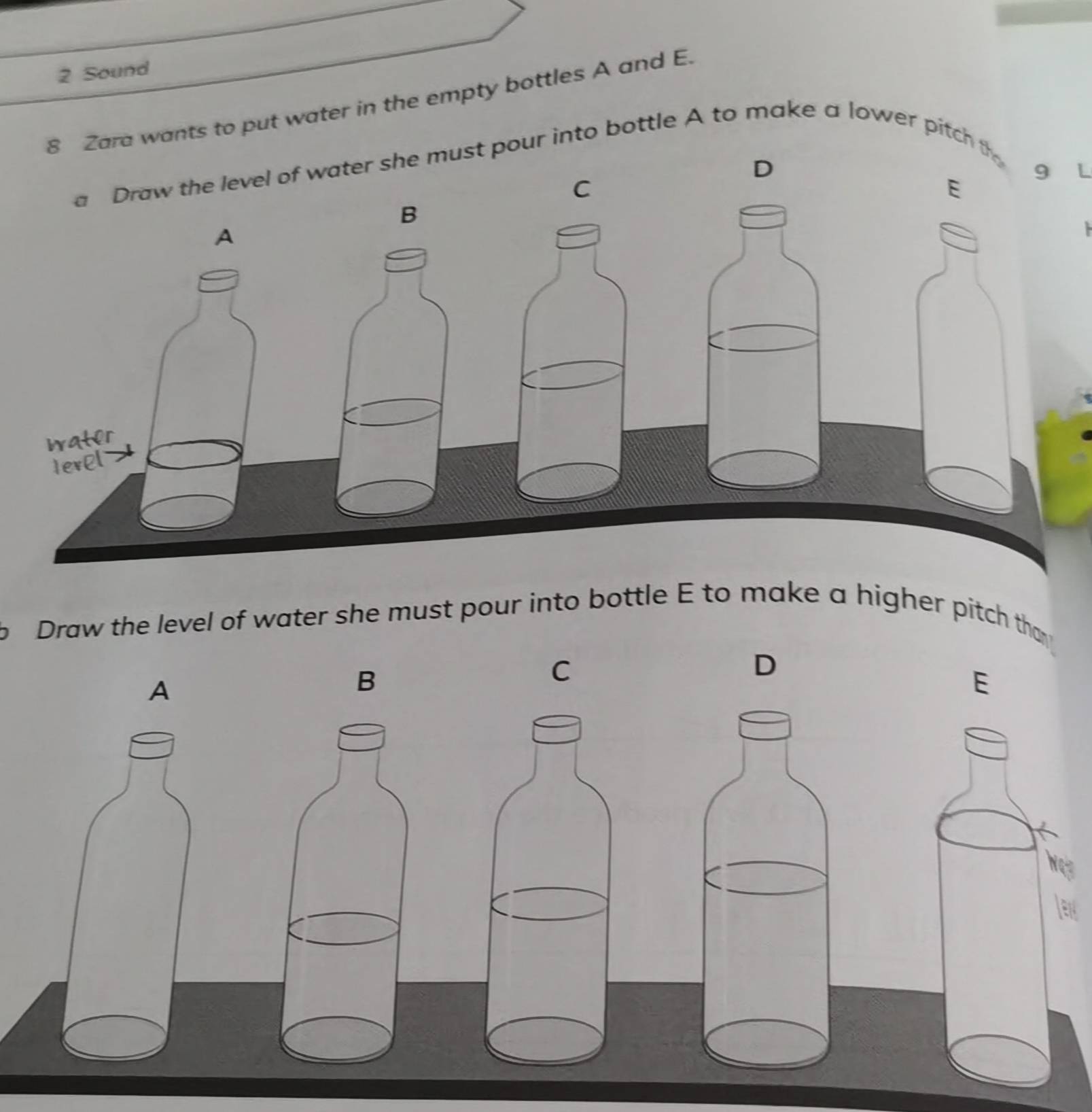 Sound 
8 Zara wants to put water in the empty bottles A and E. 
a Draw the level of water she must pour into bottle A to make a lower pitch th 
D
9 L
C 
E 
B 
A 
water 
Ierel 
b Draw the level of water she must pour into bottle E to make a higher pitch tha 
D 
A 
B 
C 
E 
K