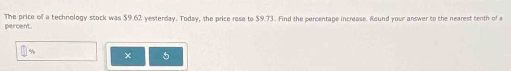 The price of a technology stock was $9.62 yesterday. Today, the price rose to $9.73. Find the percentage increase. Round your answer to the nearest tenth of a 
percent.
%
× 5