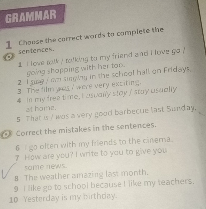 GRAMMAR 
1 Choose the correct words to complete the 
sentences. 
a 
1 I love talk / talking to my friend and I love go / 
going shopping with her too. 
2 I sing / am singing in the school hall on Fridays. 
3 The film was / were very exciting. 
4 In my free time, I usually stay / stay usually 
at home. 
5 That is / was a very good barbecue last Sunday. 
Correct the mistakes in the sentences. 
6 I go often with my friends to the cinema. 
7 How are you? I write to you to give you 
some news. 
8 The weather amazing last month. 
9 I like go to school because I like my teachers. 
10 Yesterday is my birthday.