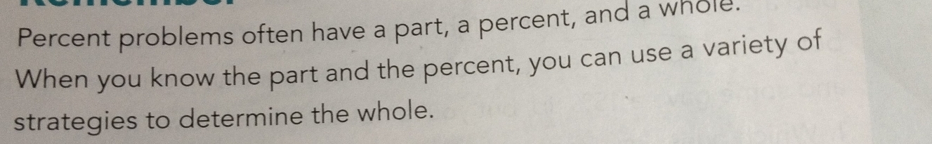 Percent problems often have a part, a percent, and a whole. 
When you know the part and the percent, you can use a variety of 
strategies to determine the whole.