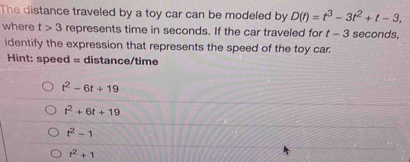 The distance traveled by a toy car can be modeled by D(t)=t^3-3t^2+t-3, 
where t>3 represents time in seconds. If the car traveled for t-3 seconds,
identify the expression that represents the speed of the toy car.
Hint: speed = distance/time
t^2-6t+19
t^2+6t+19
t^2-1
t^2+1