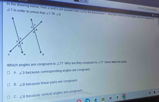 S5 2N38↑ LoOHun, Uam ▲
∠ 7 in order to prove that ∠ 7≌ ∠ 3
In the drawing below, lines a and b are parallel lines cut by the transversal c. Jeremiah wishes to find angies that are congruent to
P ____
Which angles are congruent to ∠ 7 ? Why are they congruent to ∠ 7 ? Select two that apply.
A. ∠ 3 because corresponding angles are congruent
B. ∠ 8 because linear pairs are congruent
C. ∠ 6 because vertical angles are congruent
