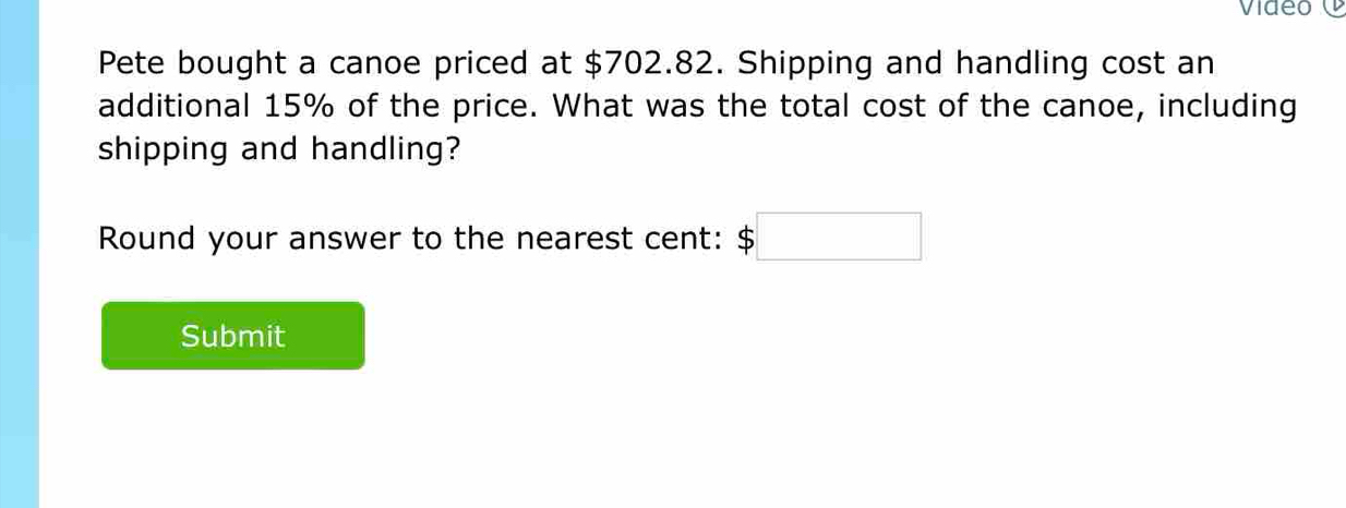 Pete bought a canoe priced at $702.82. Shipping and handling cost an 
additional 15% of the price. What was the total cost of the canoe, including 
shipping and handling? 
Round your answer to the nearest cent: $□
Submit