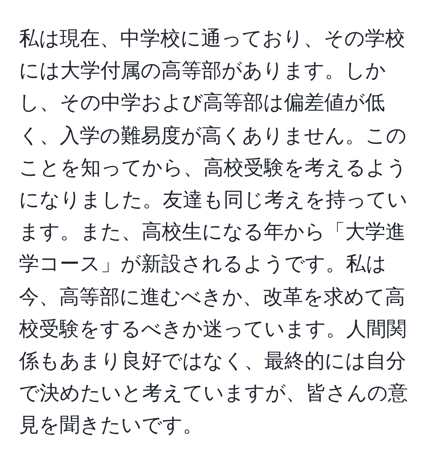 私は現在、中学校に通っており、その学校には大学付属の高等部があります。しかし、その中学および高等部は偏差値が低く、入学の難易度が高くありません。このことを知ってから、高校受験を考えるようになりました。友達も同じ考えを持っています。また、高校生になる年から「大学進学コース」が新設されるようです。私は今、高等部に進むべきか、改革を求めて高校受験をするべきか迷っています。人間関係もあまり良好ではなく、最終的には自分で決めたいと考えていますが、皆さんの意見を聞きたいです。