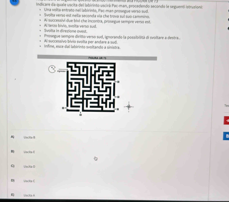 ne quesito facendo hienmento alía FIGURA UR 73
Indicare da quale uscita del labirinto uscirà Pac-man, procedendo secondo le seguenti istruzioni:
Una volta entrato nel labirinto, Pac-man prosegue verso sud.
Svolta verso est nella seconda via che trova sul suo cammino.
Ai successivi due bivi che incontra, prosegue sempre verso est.
Al terzo bivio, svolta verso sud.
Svolta in direzione ovest.
Prosegue sempre diritto verso sud, ignorando la possibilità di svoltare a destra..
Al successivo bivio svolta per andare a sud.
Infine, esce dal labirinto svoltando a sinistra.
Tes
A) Uscita B
B) Uscita E
C) Uscita D
D) Uscita C
E Uscita A