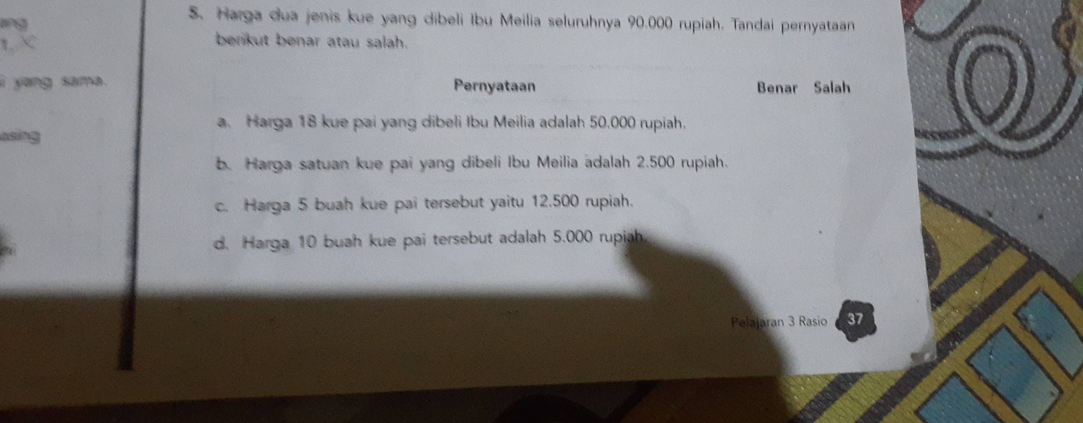 a
S. Harga dua jenis kue yang dibeli Ibu Meilia seluruhnya 90.000 rupiah. Tandai pernyataan
berikut benar atau salah.
i yang sama. Pernyataan Benar Salah
a. Harga 18 kue pai yang dibeli Ibu Meilia adalah 50,000 rupiah.
b. Harga satuan kue pai yang dibeli Ibu Meilia adalah 2.500 rupiah.
c. Harga 5 buah kue pai tersebut yaitu 12.500 rupiah.
d. Harga 10 buah kue pai tersebut adalah 5.000 rupiah.
Pelajaran 3 Rasio 37