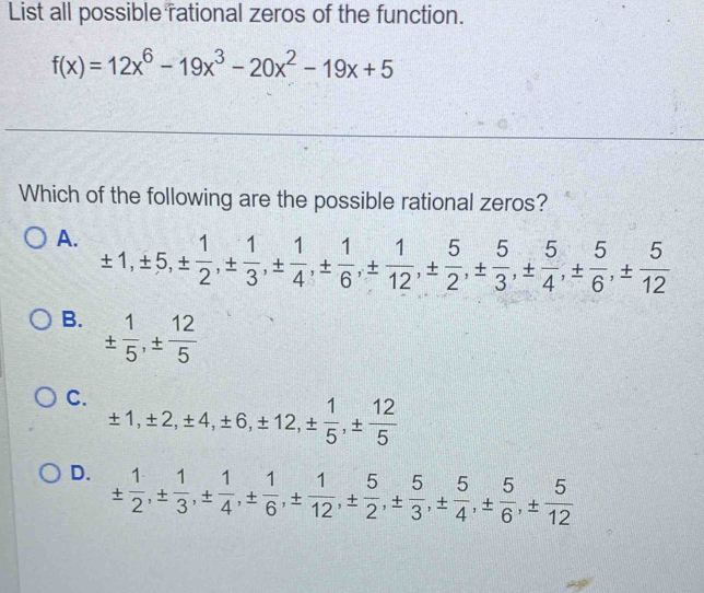 List all possible rational zeros of the function.
f(x)=12x^6-19x^3-20x^2-19x+5
Which of the following are the possible rational zeros?
A. ± 1, ± 5, ±  1/2 , ±  1/3 , ±  1/4 , ±  1/6 , ±  1/12 , ±  5/2 , ±  5/3 , ±  5/4 , ±  5/6 , ±  5/12 
B. ±  1/5 , ±  12/5 
C. ± 1, ± 2, ± 4, ± 6, ± 12, ±  1/5 , ±  12/5 
D. ±  1/2 , ±  1/3 , ±  1/4 , ±  1/6 , ±  1/12 , ±  5/2 , ±  5/3 , ±  5/4 , ±  5/6 , ±  5/12 