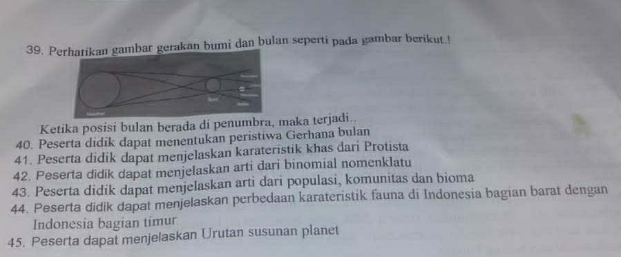 Pean bumi dan bulan seperti pada gambar berikut.! 
Ketika posisi bulan berada di penumbra, maka terjadi.. 
40. Peserta didik dapat menentukan peristiwa Gerhana bulan 
41. Peserta didik dapat menjelaskan karateristik khas dari Protista 
42. Peserta didik dapat menjelaskan arti dari binomial nomenklatu 
43. Peserta didik dapat menjelaskan arti dari populasi, komunitas dan bioma 
44. Peserta didik dapat menjelaskan perbedaan karateristik fauna di Indonesia bagian barat dengan 
Indonesia bagian timur 
45. Peserta dapat menjelaskan Urutan susunan planet