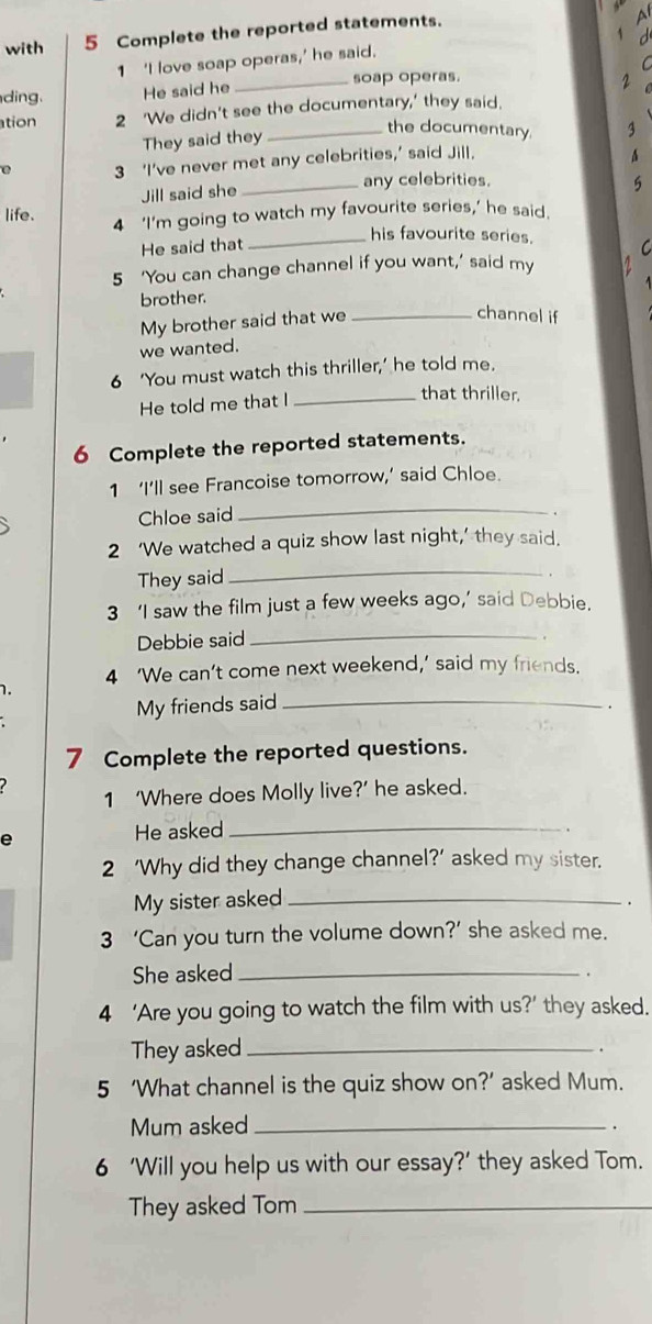 with 5 Complete the reported statements. 
1 ‘I love soap operas,’ he said. 
ding. He said he _soap operas. 
2 
ation 2 ‘We didn't see the documentary,' they said. 
They said they 
_the documentary. 
3 ‘I’ve never met any celebrities,’ said Jill. 
_any celebrities. 
Jill said she 
5 
life. 4 ‘I’m going to watch my favourite series,’ he said. 
_his favourite series. 
He said that C 
5 ‘You can change channel if you want,’ said my 
brother. 
My brother said that we_ 
channel if 
we wanted. 
6 ‘You must watch this thriller,’ he told me. 
He told me that I_ 
that thriller. 
6 Complete the reported statements. 
1 ‘I’ll see Francoise tomorrow,’ said Chloe. 
Chloe said 
_ 
2 ‘We watched a quiz show last night,’ they said. 
They said 
_ 
3 ‘I saw the film just a few weeks ago,’ said Debbie. 
Debbie said_ 
4 ‘We can’t come next weekend,’ said my friends. 
1. 
My friends said_ 
. 
7 Complete the reported questions. 
1 ‘Where does Molly live?’ he asked. 
A He asked_ 
2 ‘Why did they change channel?’ asked my sister. 
My sister asked_ 
. 
3 ‘Can you turn the volume down?’ she asked me. 
She asked_ 
4 ‘Are you going to watch the film with us?’ they asked. 
They asked_ 
. 
5 ‘What channel is the quiz show on?’ asked Mum. 
Mum asked_ 
. 
6 ‘Will you help us with our essay?’ they asked Tom. 
They asked Tom_