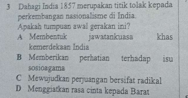 Dahagi India 1857 merupakan titik tolak kepada
perkembangan nasionalisme di India.
Apakah tumpuan awal gerakan ini?
A Membentuk jawatankuasa khas
kemerdekaan India
B Memberikan perhatian terhadap . isu
sosioagama
C Mewujudkan perjuangan bersifat radikal
D Menggiatkan rasa cinta kepada Barat