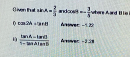 Given that sin A= 2/3  and cos B=- 3/5  1 where A and B lie 
i) cos 2A+tan B Answer: -1.22
ii)  (tan A-tan B)/1-tan Atan B  Answer: -2.28