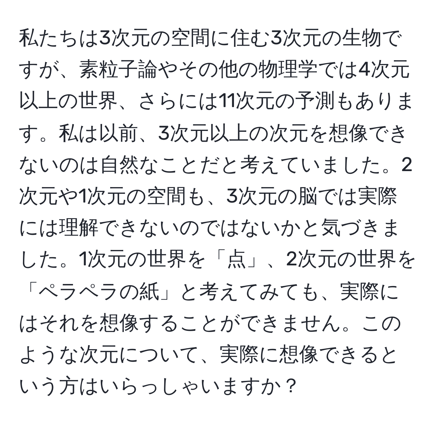 私たちは3次元の空間に住む3次元の生物ですが、素粒子論やその他の物理学では4次元以上の世界、さらには11次元の予測もあります。私は以前、3次元以上の次元を想像できないのは自然なことだと考えていました。2次元や1次元の空間も、3次元の脳では実際には理解できないのではないかと気づきました。1次元の世界を「点」、2次元の世界を「ペラペラの紙」と考えてみても、実際にはそれを想像することができません。このような次元について、実際に想像できるという方はいらっしゃいますか？