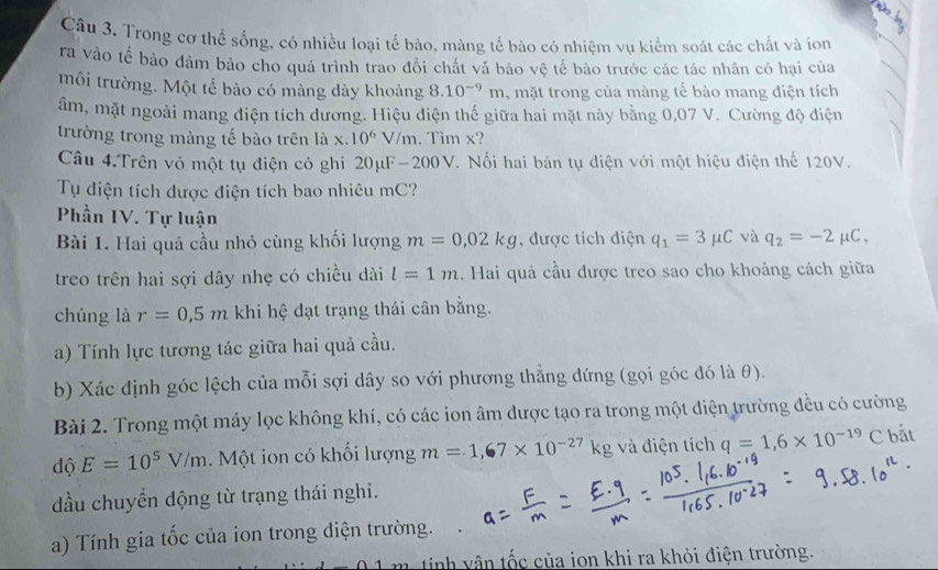 Trong cơ thể sống, có nhiều loại tế bào, màng tế bào có nhiệm vụ kiểm soát các chất và ion
ra vào tế bảo đảm bảo cho quá trình trao đổi chất vá bảo vệ tế bào trước các tác nhân có hại của
môi trường. Một tế bảo có màng dày khoảng 8.10^(-9)m , mặt trong của màng tế bào mang điện tích
âm, mặt ngoài mang điện tích dương. Hiệu điện thế giữa hai mặt này bằng 0,07 V. Cường độ điện
trường trong màng tế bào trên là x. 10^6 V/m. Tìm x?
Câu 4.Trên vỏ một tụ điện có ghi 20μF-200V. Nối hai bản tụ điện với một hiệu điện thể 120V.
Tụ diện tích được điện tích bao nhiêu mC?
Phần IV. Tự luận
Bài 1. Hai quả cầu nhỏ cùng khối lượng m=0,02kg , được tích điện q_1=3mu C và q_2=-2mu C,
treo trên hai sợi dây nhẹ có chiều dài l=1m. Hai quả cầu được treo sao cho khoảng cách giữa
chúng là r=0.5m khi hệ đạt trạng thái cân bằng.
a) Tính lực tương tác giữa hai quả cầu.
b) Xác định góc lệch của mỗi sợi dây so với phương thẳng đứng (gọi góc đó là θ).
Bài 2. Trong một máy lọc không khí, có các ion âm được tạo ra trong một điện trường đều có cường
độ E=10^5V/m. Một ion có khối lượng m=1,67* 10^(-27)kg g và điện tích q=1,6* 10^(-19) ( ` bắt
đầu chuyển dộng từ trạng thái nghĩ.
a) Tính gia tốc của ion trong diện trường.
tính ân tốc của ion khi ra khỏi điện trường.