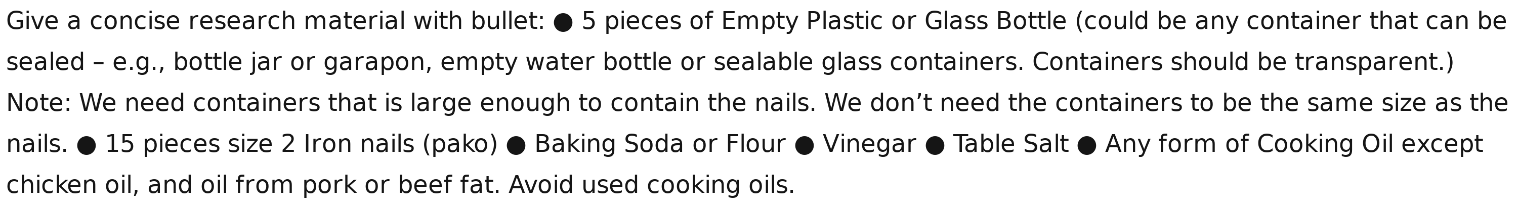 Give a concise research material with bullet: ● 5 pieces of Empty Plastic or Glass Bottle (could be any container that can be 
sealed - e.g., bottle jar or garapon, empty water bottle or sealable glass containers. Containers should be transparent.) 
Note: We need containers that is large enough to contain the nails. We don’t need the containers to be the same size as the 
nails. ● 15 pieces size 2 Iron nails (pako) ● Baking Soda or Flour ● Vinegar ● Table Salt ● Any form of Cooking Oil except 
chicken oil, and oil from pork or beef fat. Avoid used cooking oils.