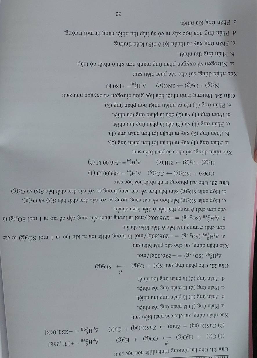 Cho hai phương trình nhiệt hóa học sau:
(1) C(s)+H_2O(g)xrightarrow t°CO(g)+H_2(g) Ar H_(298)^0=+131,25kJ
(2) CuSO_4(aq)+Zn(s)to ZnSO_4(aq)+Cu(s) Dr H_(298)^0=-231,04kJ
Xác nhận đúng, sai cho các phát biểu sau:
a. Phản ứng (1) là phản ứng tỏa nhiệt.
b. Phản ứng (1) là phản ứng thu nhiệt.
c. Phản ứng (2) là phản ứng tỏa nhiệt.
d. Phản ứng (2) là phản ứng tỏa nhiệt.
Câu 22. Cho phản ứng sau: S(s)+O_2(g)xrightarrow t^oSO_2(g)
△ _fH_(298)^0(SO_2,g)=-296,80kJ/mol
Xác nhận đúng, sai cho các phát biểu sau:
a. △ _fH_(298)^0(SO_2,g)=-296 80kJ/mol là lượng nhiệt tỏa ra khi tạo ra 1 mol SO_2(g) từ các
đơn chất ở trạng thái bền ở điều kiện chuẩn.
b. △ _fH_(298)^0(SO_2,g)=-296,80kJ, /mol là lượng nhiệt cần cung cấp để tạo ra 1 mol SO_2(g) tù
các đơn chất ở trạng thái bền ở điều kiện chuẩn.
c. Hợp chất SO_2(g) bền hơn về mặt năng lượng so với các đơn chất bền S(s) và O_2(g).
d. Hợp chất SO_2(g) kém bền hơn về mặt năng lượng so với các đơn chất bền S(s) và O_2(g).
Câu 23. Cho hai phương trình nhiệt hóa học sau:
CO(g)+1/2O_2(g)to CO_2(g) △ _rH_(298)^0=-283,00kJ(1)
H_2(g)+F_2(g)to 2HF(g) △ _rH_(298)^0=-546,00kJ(2)
Xác nhận đúng, sai cho các phát biểu sau:
a. Phản ứng (1) xảy ra thuận lợi hơn phản ứng (2).
b. Phản ứng (2) xảy ra thuận lợi hơn phản ứng (1).
c. Phản ứng (1) và (2) đều là phản ứng thu nhiệt.
d. Phản ứng (1) và (2) đều là phản ứng tỏa nhiệt.
e. Phản ứng (1) tỏa ra nhiều nhiệt hơn phản ứng (2).
Câu 24. Phương trình nhiệt hóa học giữa nitrogen và oxygen như sau:
N_2(g)+O_2(g)to 2NO(g) H_(298)^0=+180kJ
Xác nhận đúng, sai cho các phát biểu sau:
a. Nitrogen và oxygen phản ứng mạnh hơn khi ở nhiệt độ thấp.
b. Phản ứng thu nhiệt.
c. Phản ứng xảy ra thuận lợi ở điều kiện thường.
d. Phản ứng hóa học xảy ra có sự hấp thụ nhiệt năng từ môi trường.
e. Phản ứng tỏa nhiệt.
32