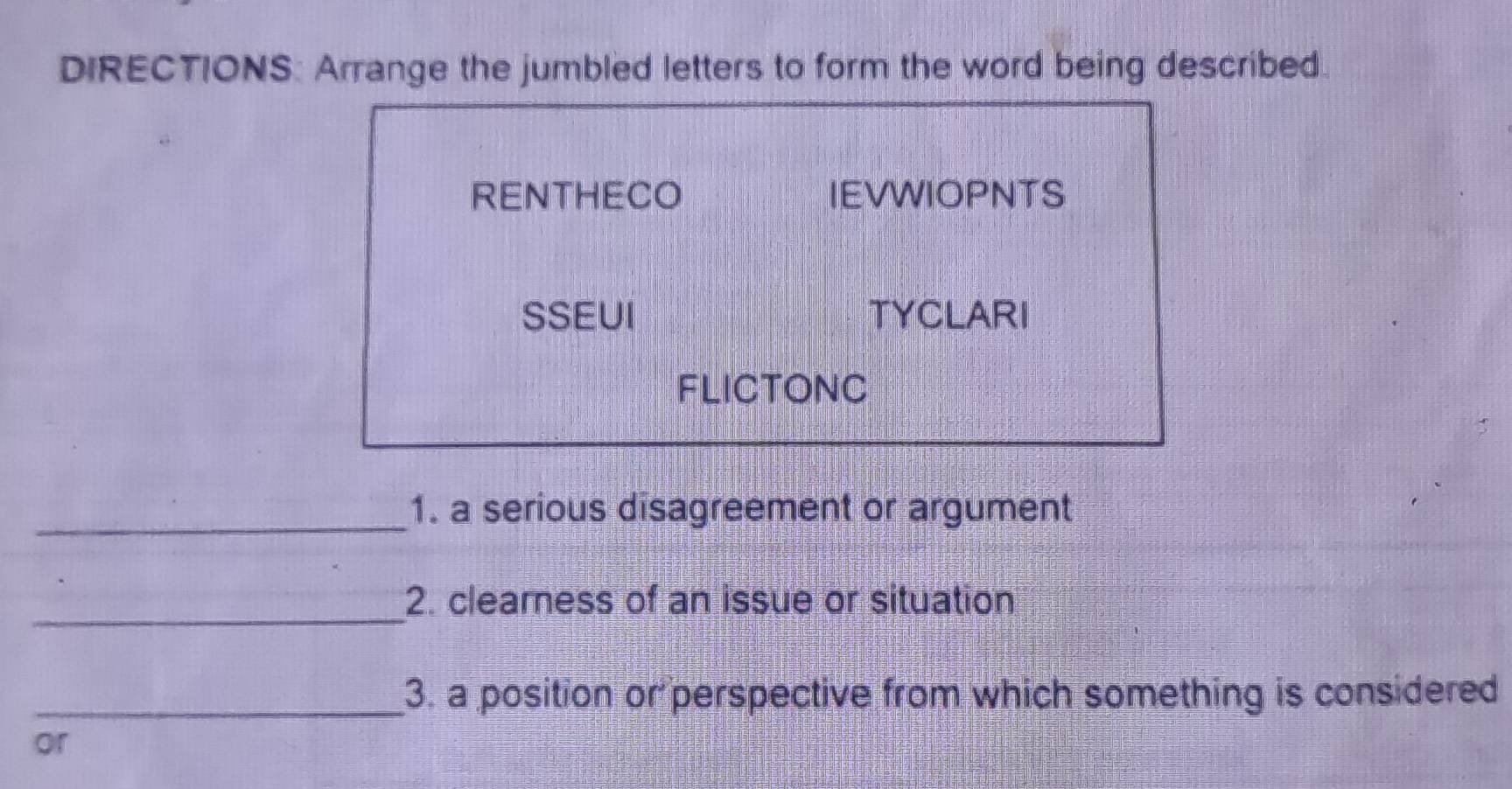 DIRECTIONS: Arrange the jumbled letters to form the word being described. 
RENTHECO IEVWIOPNTS 
SSEUI TYCLARI 
FLICTONC 
_ 
1. a serious disagreement or argument 
_ 
2. cleamess of an issue or situation 
_3. a position or perspective from which something is considered 
or