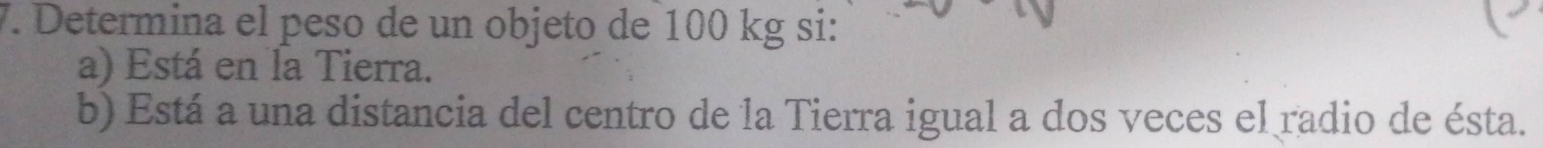 Determina el peso de un objeto de 100 kg si: 
a) Está en Ía Tierra. 
b) Está a una distancia del centro de la Tierra igual a dos veces el radio de ésta.