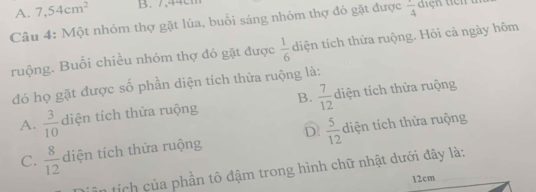 A. 7,54cm^2 B. 7,44cm
Câu 4: Một nhóm thợ gặt lúa, buổi sáng nhóm thợ đó gặt được frac 4 diện ticn t
ruộng. Buổi chiều nhóm thợ đó gặt được  1/6  diện tích thửa ruộng. Hỏi cả ngày hôm
đó họ gặt được số phần diện tích thửa ruộng là:
A.  3/10  diện tích thửa ruộng B.  7/12  diện tích thửa ruộng
D.  5/12 
C.  8/12  diện tích thửa ruộng diện tích thửa ruộng
t h ủ a phần tô đậm trong hình chữ nhật dưới đây là:
12cm