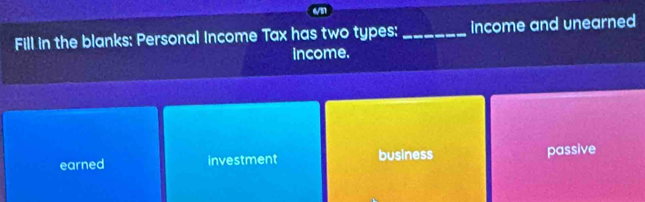 6/57
Fill in the blanks: Personal Income Tax has two types: _income and unearned
income.
earned investment business
passive