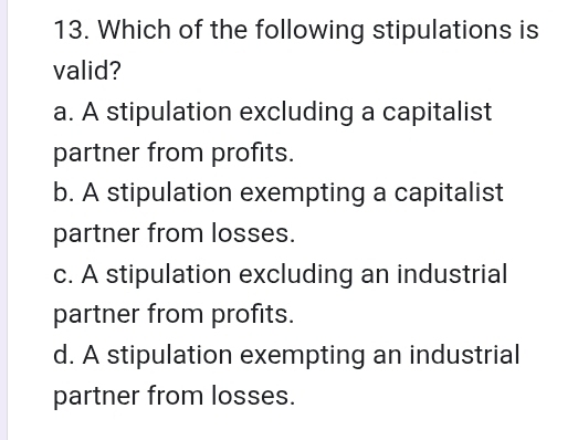 Which of the following stipulations is
valid?
a. A stipulation excluding a capitalist
partner from profits.
b. A stipulation exempting a capitalist
partner from losses.
c. A stipulation excluding an industrial
partner from profits.
d. A stipulation exempting an industrial
partner from losses.