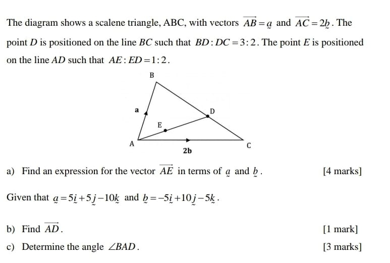 The diagram shows a scalene triangle, ABC, with vectors vector AB=a and vector AC=2b. The 
point D is positioned on the line BC such that BD:DC=3:2. The point E is positioned 
on the line AD such that AE:ED=1:2. 
a) Find an expression for the vector vector AE in terms of a and b. [4 marks] 
Given that _ a=5_ i+5_ j-10_ k and _ b=-5_ i+10_ j-5k. 
b) Find vector AD. [1 mark] 
c) Determine the angle ∠ BAD. [3 marks]