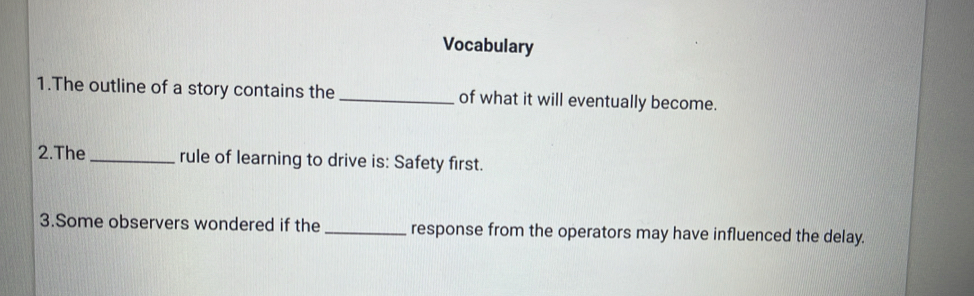 Vocabulary 
1.The outline of a story contains the _of what it will eventually become. 
2.The _rule of learning to drive is: Safety first. 
3.Some observers wondered if the _response from the operators may have influenced the delay.