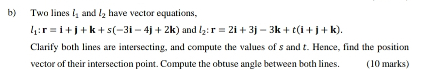 Two lines l_1 and l_2 have vector equations,
l_1:r=i+j+k+s(-3i-4j+2k) and l_2:r=2i+3j-3k+t(i+j+k). 
Clarify both lines are intersecting, and compute the values of s and t. Hence, find the position 
vector of their intersection point. Compute the obtuse angle between both lines. (10 marks)