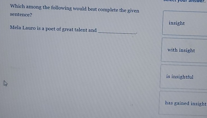 your answer.
Which among the following would best complete the given
sentence?
insight
Mela Lauro is a poet of great talent and
_
.
with insight
is insightful
has gained insight