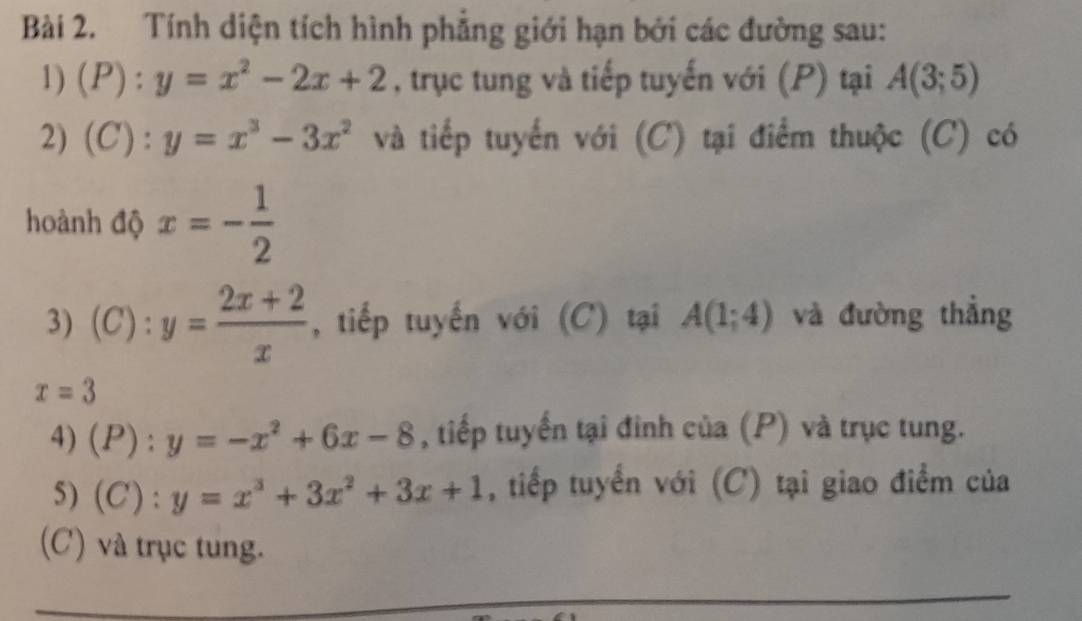 Tính diện tích hình phẳng giới hạn bởi các đường sau: 
1) (P):y=x^2-2x+2 , trục tung và tiếp tuyến với (P) tại A(3;5)
2) (C):y=x^3-3x^2 và tiếp tuyến với (C) tại điểm thuộc (C) có 
hoành độ x=- 1/2 
3) (C):y= (2x+2)/x  , tiếp tuyến với (C) tại A(1;4) và đường thẳng
x=3
4) (P):y=-x^2+6x-8 , tiếp tuyến tại đinh của (P) và trục tung. 
5) (C):y=x^3+3x^2+3x+1 , tiếp tuyển với (C) tại giao điểm của 
(C) và trục tung.