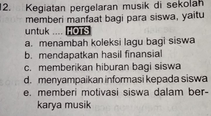 Kegiatan pergelaran musik di sekolah
memberi manfaat bagi para siswa, yaitu
untuk .... HOTS
a. menambah koleksi lagu bagi siswa
b. mendapatkan hasil finansial
c. memberikan hiburan bagi siswa
d. menyampaikan informasi kepada siswa
e. memberi motivasi siswa dalam ber-
karya musik