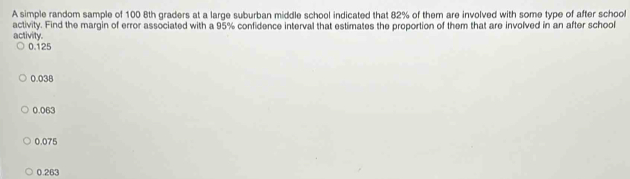 A simple random sample of 100 8th graders at a large suburban middle school indicated that 82% of them are involved with some type of after school
activity. Find the margin of error associated with a 95% confidence interval that estimates the proportion of them that are involved in an after school
activity.
0.125
0.038
0.063
0.075
0.263