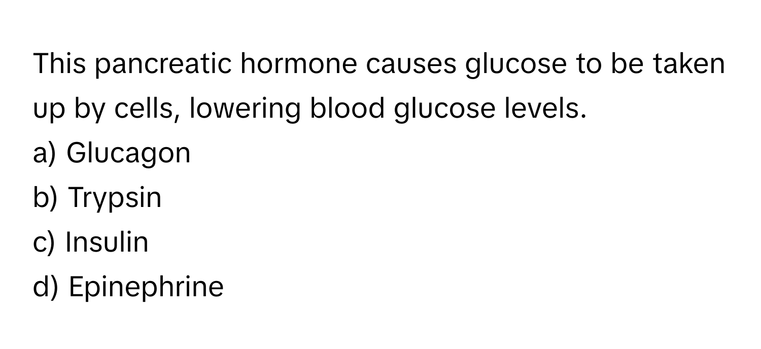 This pancreatic hormone causes glucose to be taken up by cells, lowering blood glucose levels.

a) Glucagon
b) Trypsin
c) Insulin
d) Epinephrine