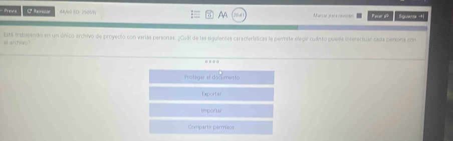 Provia CReiniciar 44/60 (D: 25059) AA 20-41 Marcar para revisión Pasar & Siguiante -| 
Está trabajando en un único archivo de proyecto con varias personas. ¿Cuál de las siguientes características le permite elegir cuánto puede interactuar cada persona con 
el archivo? 
o ( o ( 
Proteger el documento 
Exportar 
Importar 
Compartir permisos