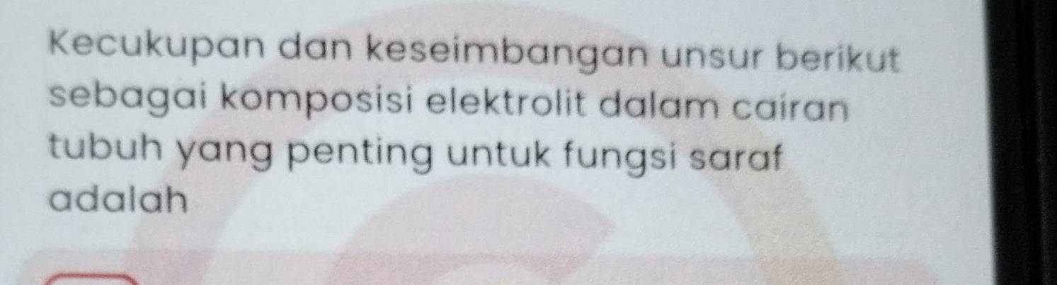 Kecukupan dan keseimbangan unsur berikut 
sebagai komposisi elektrolit dalam cairan 
tubuh yang penting untuk fungsi saraf 
adalah